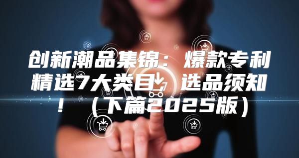 创新潮品集锦：爆款专利精选7大类目，选品须知！下篇2025版