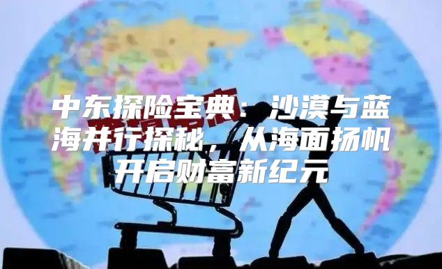 中东探险宝典：沙漠与蓝海并行探秘，从海面扬帆开启财富新纪元