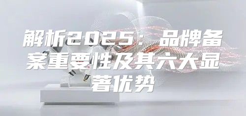 解析2025品牌备案重要性及其六大显著优势