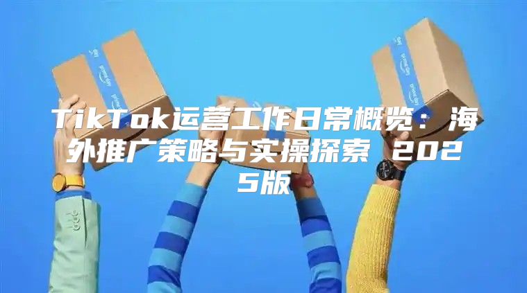 TikTok运营工作日常概览：海外推广策略与实操探索 2025版