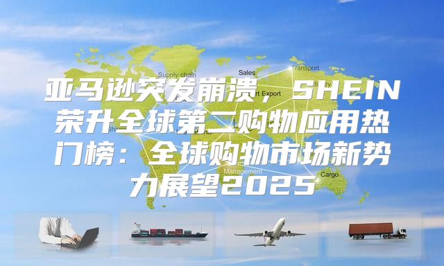 亚马逊突发崩溃，SHEIN荣升全球第二购物应用热门榜：全球购物市场新势力展望2025
