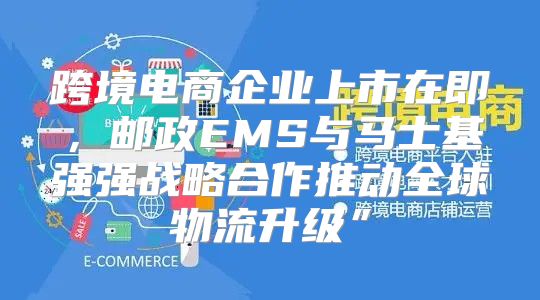 跨境电商企业上市在即，邮政EMS与马士基强强战略合作推动全球物流升级”