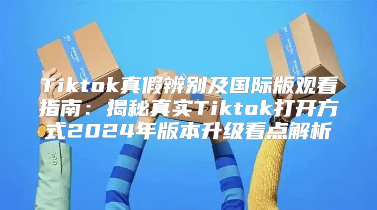 Tiktok真假辨别及国际版观看指南：揭秘真实Tiktok打开方式2025年版本升级看点解析