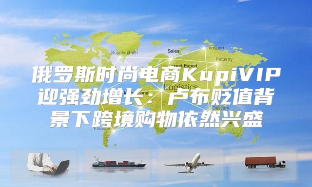 俄罗斯时尚电商KupiVIP迎强劲增长：卢布贬值背景下跨境购物依然兴盛