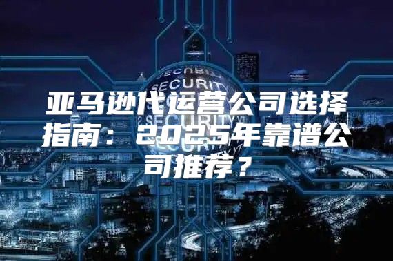 亚马逊代运营公司选择指南：2025年靠谱公司推荐？