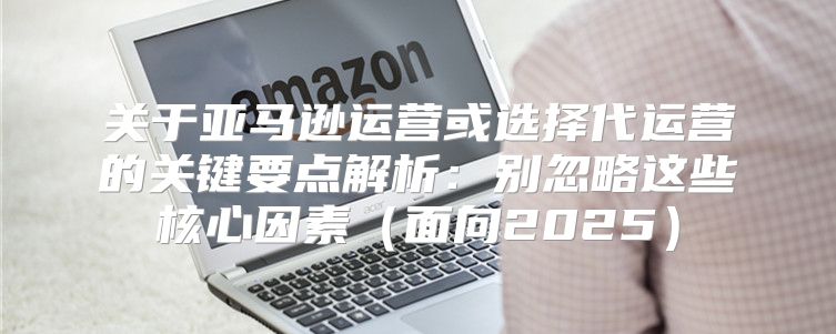 关于亚马逊运营或选择代运营的关键要点解析：别忽略这些核心因素面向2025
