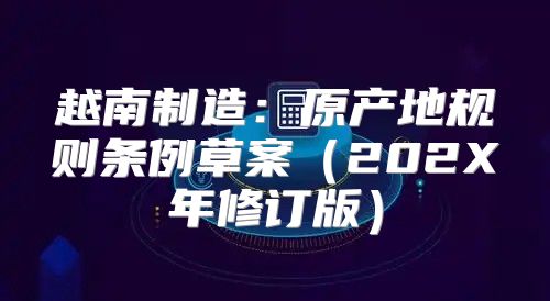越南制造：原产地规则条例草案202X年修订版