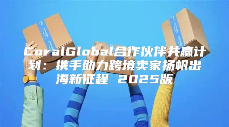 CoralGlobal合作伙伴共赢计划：携手助力跨境卖家扬帆出海新征程 2025版