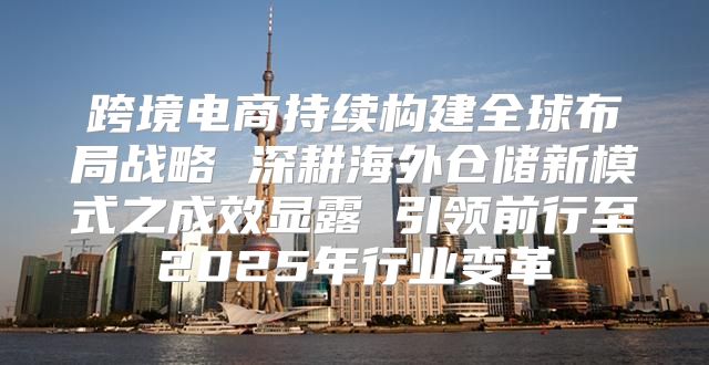 跨境电商持续构建全球布局战略 深耕海外仓储新模式之成效显露 引领前行至2025年行业变革
