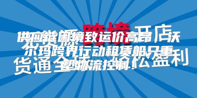 供应链困境致运价高昂，沃尔玛跨界行动租赁船只重塑物流控制！