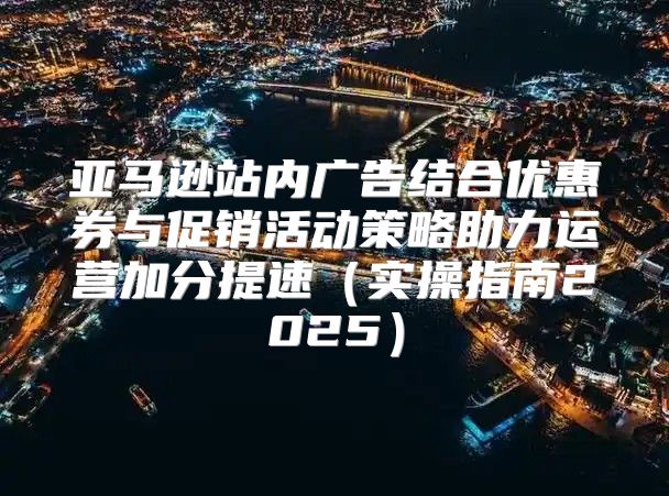 亚马逊站内广告结合优惠券与促销活动策略助力运营加分提速实操指南2025
