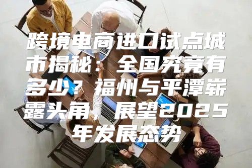 跨境电商进口试点城市揭秘：全国究竟有多少？福州与平潭崭露头角，展望2025年发展态势