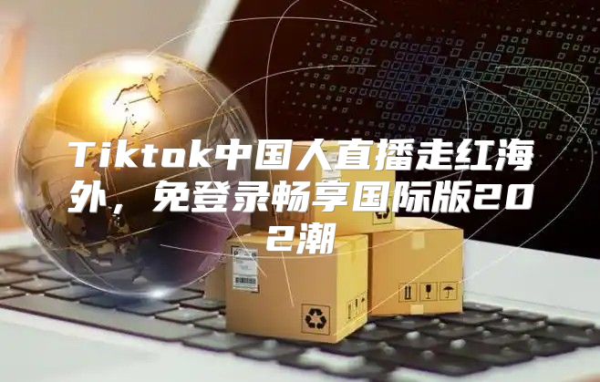 Tiktok中国人直播走红海外，免登录畅享国际版202潮