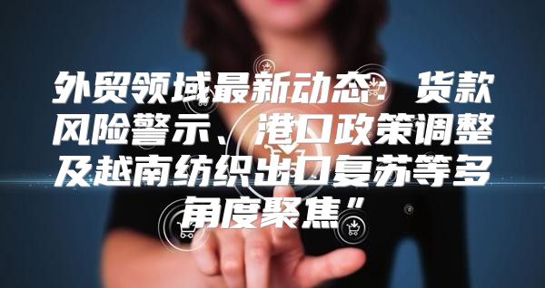 外贸领域最新动态：货款风险警示、港口政策调整及越南纺织出口复苏等多角度聚焦”