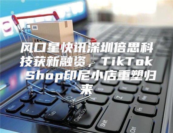 风口星快讯深圳倍思科技获新融资，TikTok Shop印尼小店重塑归来