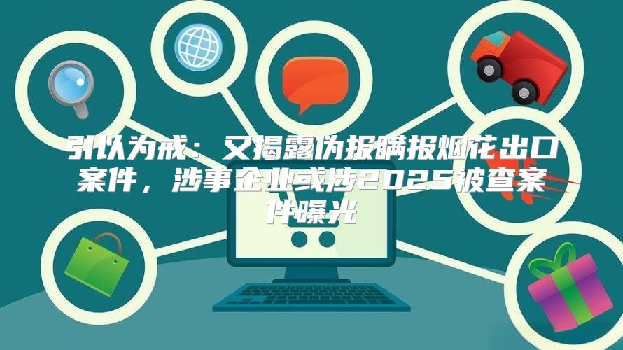 引以为戒：又揭露伪报瞒报烟花出口案件，涉事企业或涉2025被查案件曝光