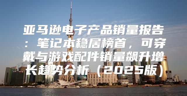 亚马逊电子产品销量报告：笔记本稳居榜首，可穿戴与游戏配件销量飙升增长趋势分析2025版