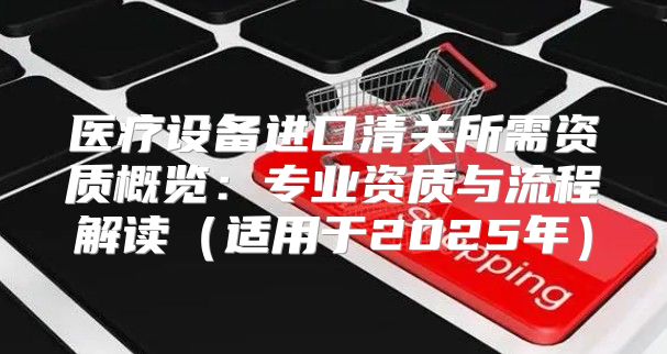 医疗设备进口清关所需资质概览：专业资质与流程解读适用于2025年