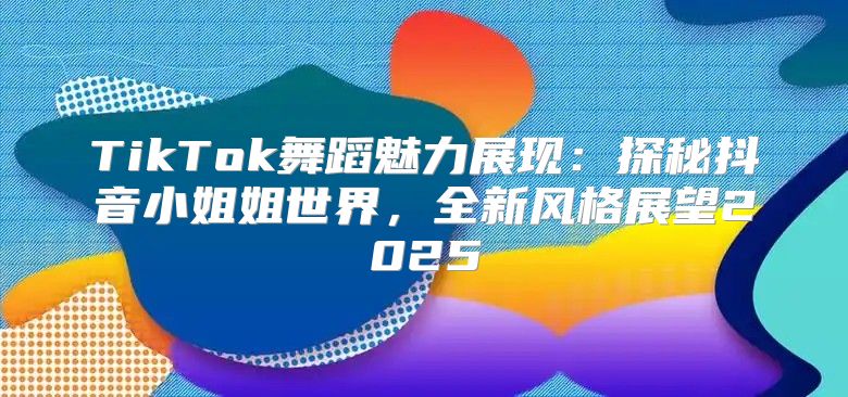 TikTok舞蹈魅力展现：探秘抖音小姐姐世界，全新风格展望2025