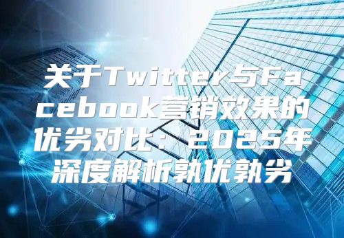 关于Twitter与Facebook营销效果的优劣对比：2025年深度解析孰优孰劣