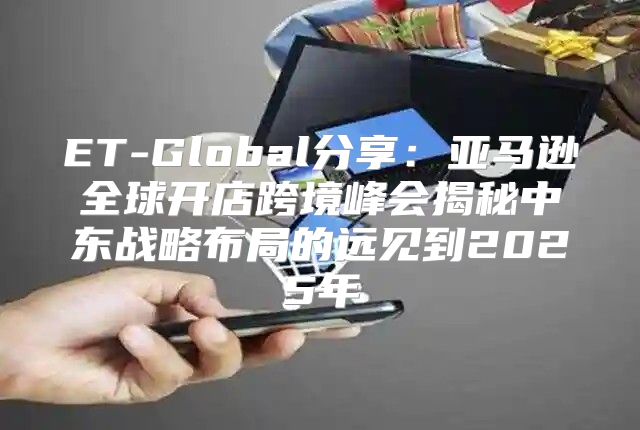 ET-Global分享：亚马逊全球开店跨境峰会揭秘中东战略布局的远见到2025年