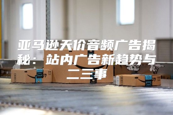 亚马逊天价音频广告揭秘：站内广告新趋势与二三事