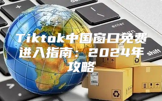 Tiktok中国窗口免费进入指南：2025年攻略