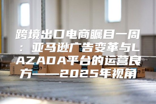 跨境出口电商瞩目一周：亚马逊广告变革与LAZADA平台的运营良方——2025年视角