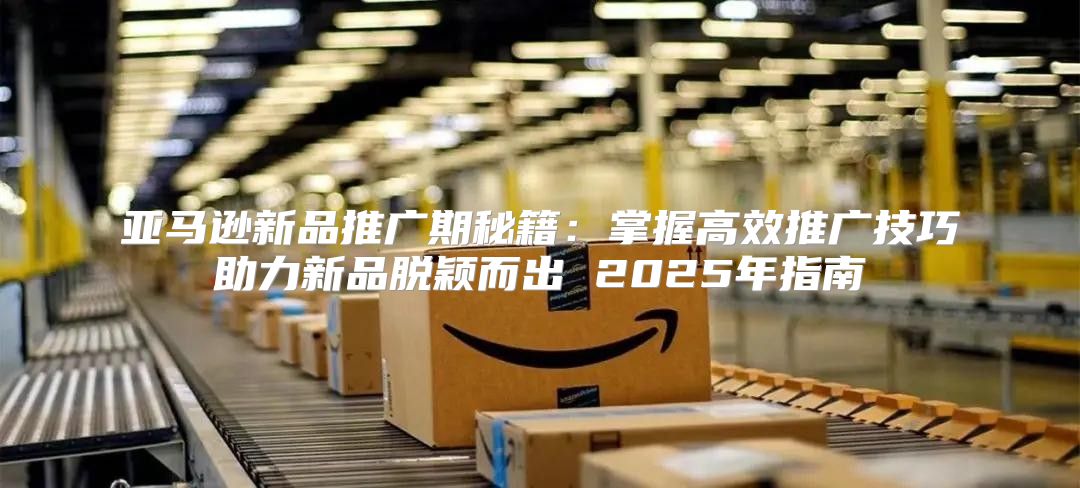 亚马逊新品推广期秘籍：掌握高效推广技巧助力新品脱颖而出 2025年指南