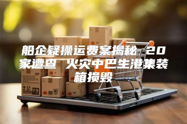 船企疑操运费案揭秘 20家遭查 火灾中巴生港集装箱损毁