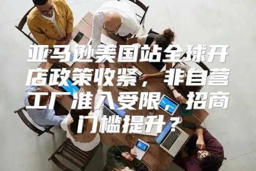 亚马逊美国站全球开店政策收紧，非自营工厂准入受限，招商门槛提升？