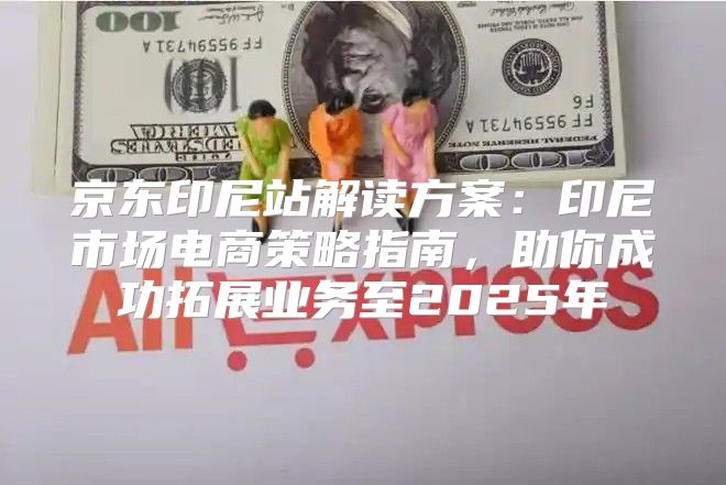 京东印尼站解读方案：印尼市场电商策略指南，助你成功拓展业务至2025年