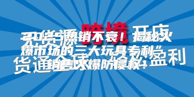 2025热销不衰！揭秘火爆市场的三大玩具专利”，销售火爆防侵权！