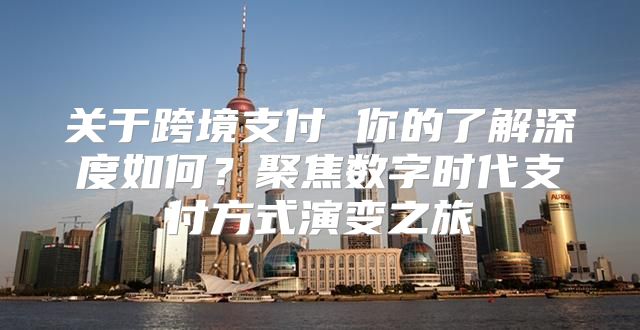 关于跨境支付 你的了解深度如何？聚焦数字时代支付方式演变之旅