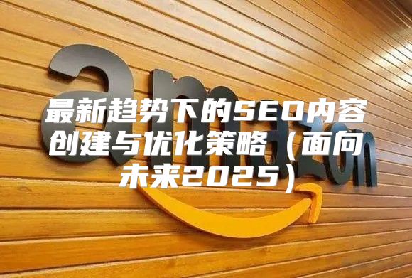 最新趋势下的SEO内容创建与优化策略面向未来2025
