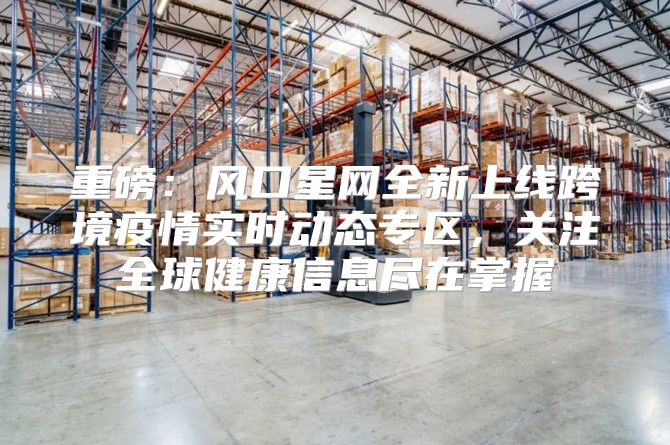 重磅：风口星网全新上线跨境疫情实时动态专区，关注全球健康信息尽在掌握