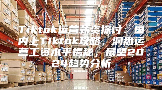 Tiktok运营薪资探讨：国内上Tiktok攻略，洞悉运营工资水平揭秘，展望2025趋势分析