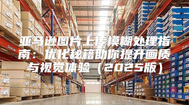 亚马逊图片上传模糊处理指南：优化秘籍助你提升画质与视觉体验2025版