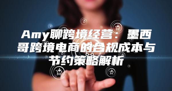 Amy聊跨境经营：墨西哥跨境电商的合规成本与节约策略解析