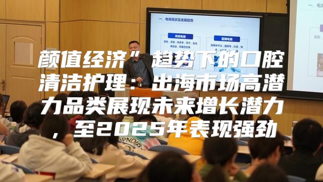 颜值经济”趋势下的口腔清洁护理：出海市场高潜力品类展现未来增长潜力，至2025年表现强劲
