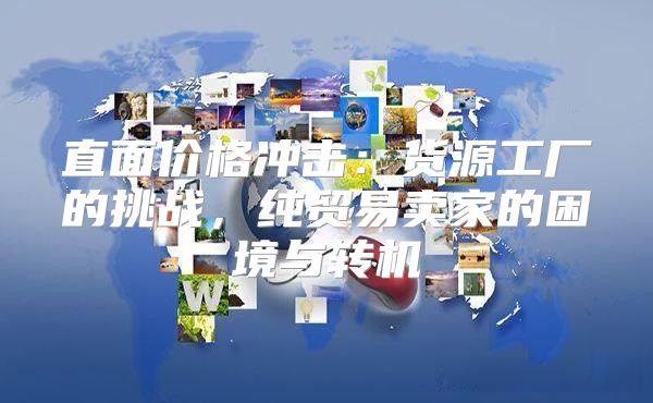 直面价格冲击：货源工厂的挑战，纯贸易卖家的困境与转机