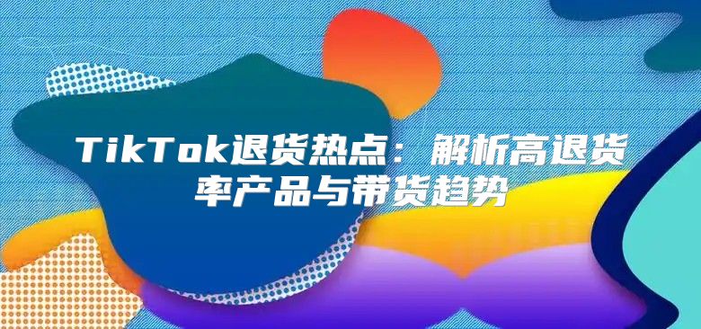 TikTok退货热点：解析高退货率产品与带货趋势