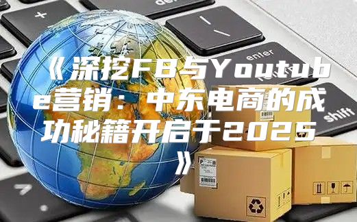 深挖FB与Youtube营销：中东电商的成功秘籍开启于2025