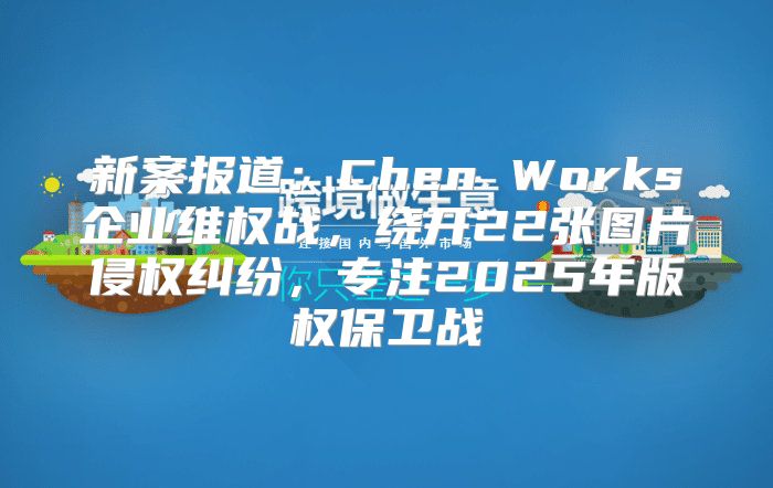 新案报道：Chen Works企业维权战，绕开22张图片侵权纠纷，专注2025年版权保卫战