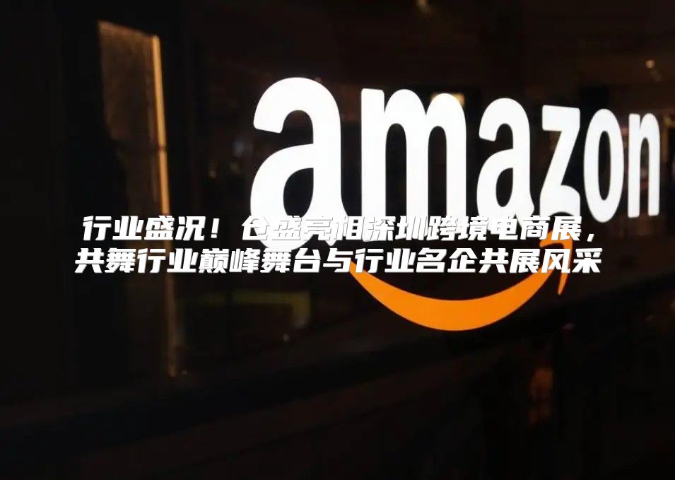 行业盛况！仓盛亮相深圳跨境电商展，共舞行业巅峰舞台与行业名企共展风采