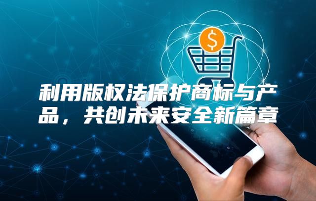 利用版权法保护商标与产品，共创未来安全新篇章