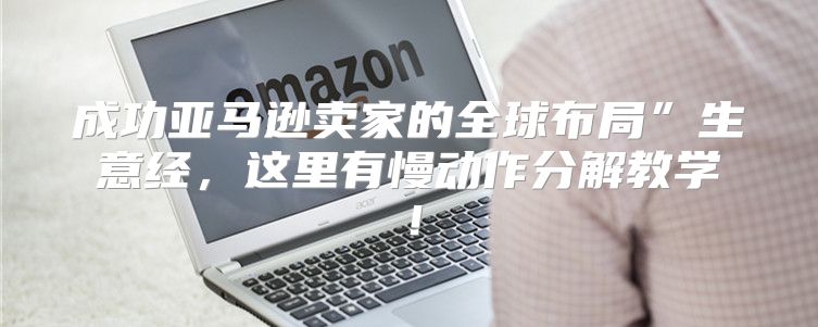 成功亚马逊卖家的全球布局”生意经，这里有慢动作分解教学！