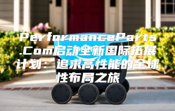 PerformanceParts.Com启动全新国际拓展计划：追求高性能的全球性布局之旅