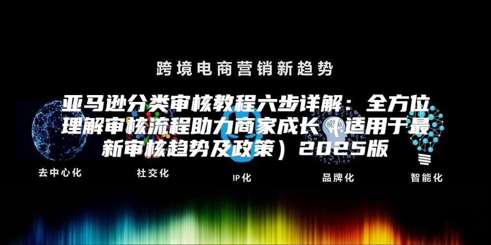 亚马逊分类审核教程六步详解：全方位理解审核流程助力商家成长适用于最新审核趋势及政策2025版