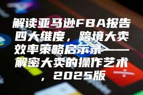 解读亚马逊FBA报告四大维度，跨境大卖效率策略启示录——解密大卖的操作艺术，2025版